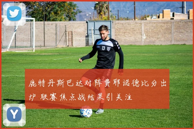 鹿特丹斯巴达对阵费耶诺德比分出炉 联赛焦点战结果引关注