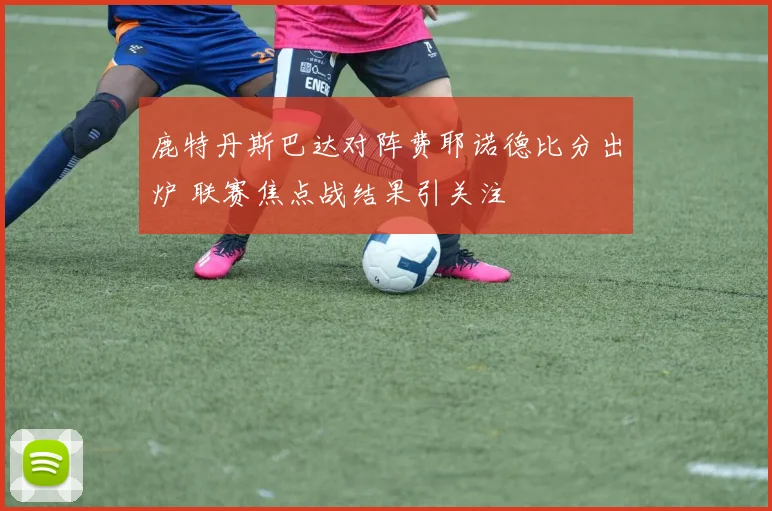 鹿特丹斯巴达对阵费耶诺德比分出炉 联赛焦点战结果引关注