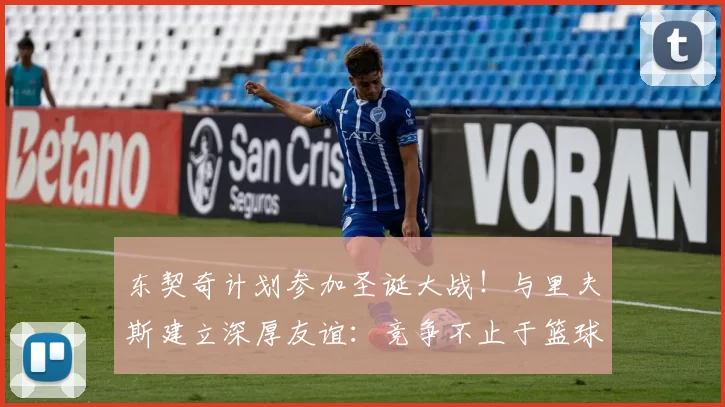 东契奇计划参加圣诞大战！与里夫斯建立深厚友谊：竞争不止于篮球