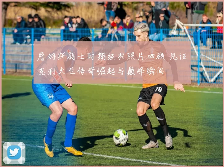 詹姆斯骑士时期经典照片回顾 见证克利夫兰传奇崛起与巅峰瞬间