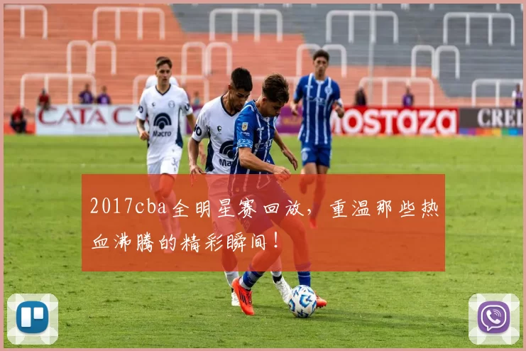 2017cba全明星赛回放,重温那些热血沸腾的精彩瞬间!