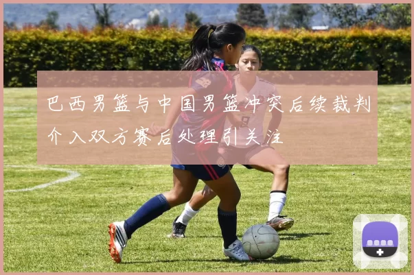 巴西男篮与中国男篮冲突后续裁判介入双方赛后处理引关注