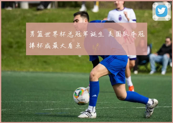 男篮世界杯总冠军诞生 美国队夺冠捧杯成最大看点