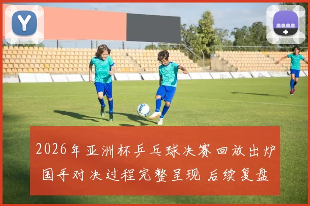 2026年亚洲杯乒乓球决赛回放出炉 国手对决过程完整呈现 后续复盘热度升温