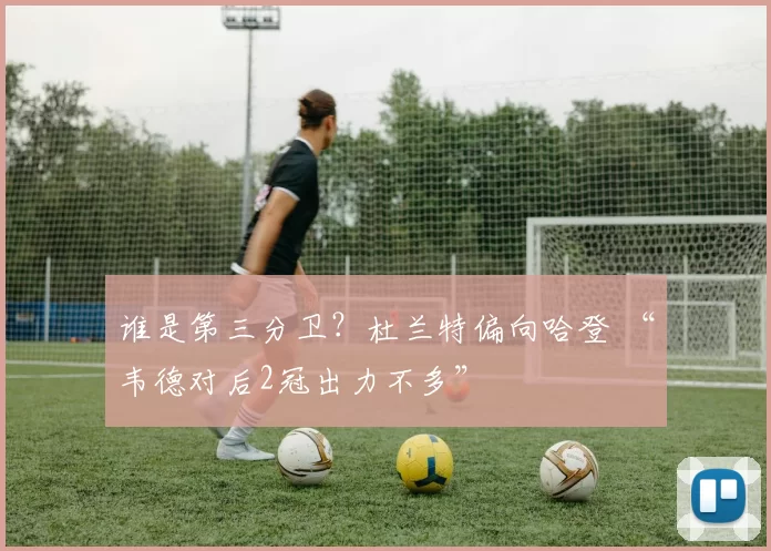 谁是第三分卫？杜兰特偏向哈登 “韦德对后2冠出力不多”