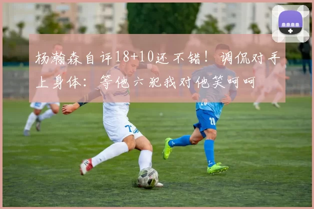 杨瀚森自评18+10还不错!调侃对手上身体:等他六犯我对他笑呵呵