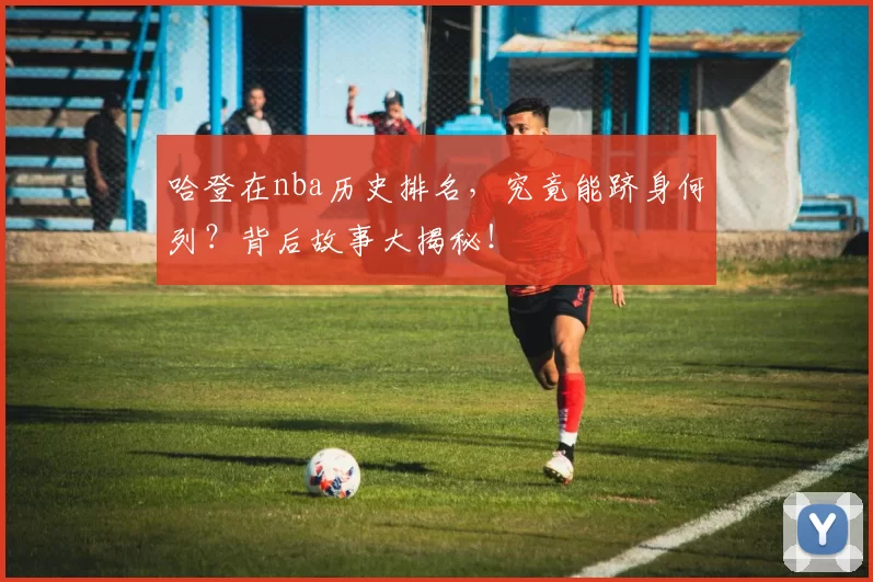 哈登在nba历史排名,究竟能跻身何列?背后故事大揭秘!