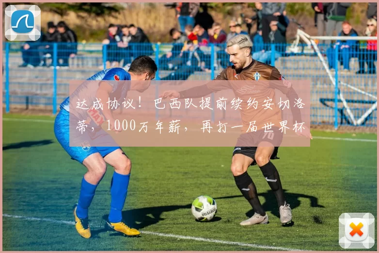 达成协议！巴西队提前续约安切洛蒂，1000万年薪，再打一届世界杯