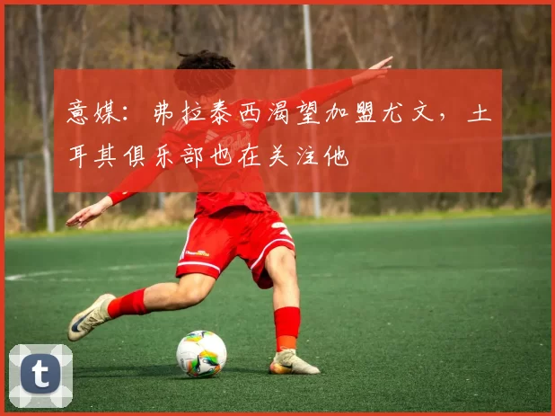 意媒:弗拉泰西渴望加盟尤文,土耳其俱乐部也在关注他