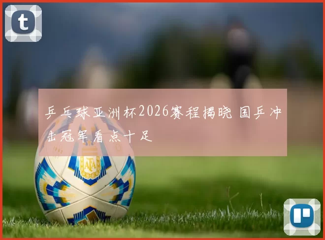 乒乓球亚洲杯2026赛程揭晓 国乒冲击冠军看点十足