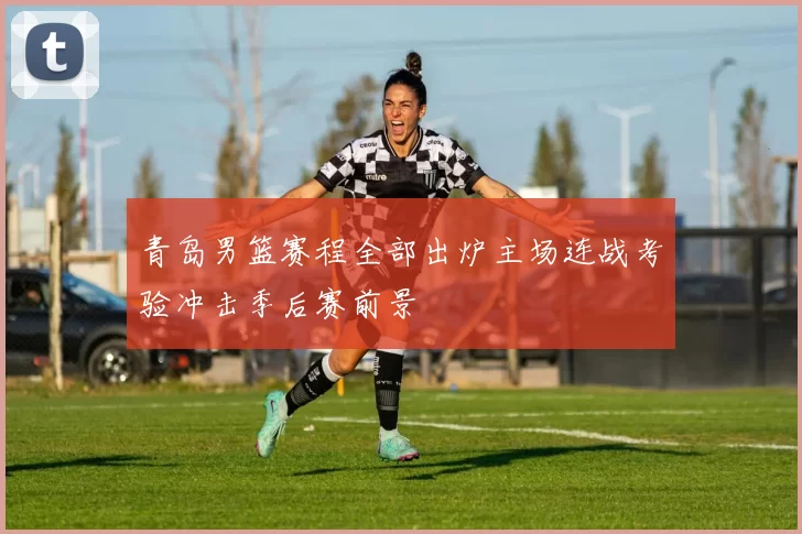 青岛男篮赛程全部出炉主场连战考验冲击季后赛前景