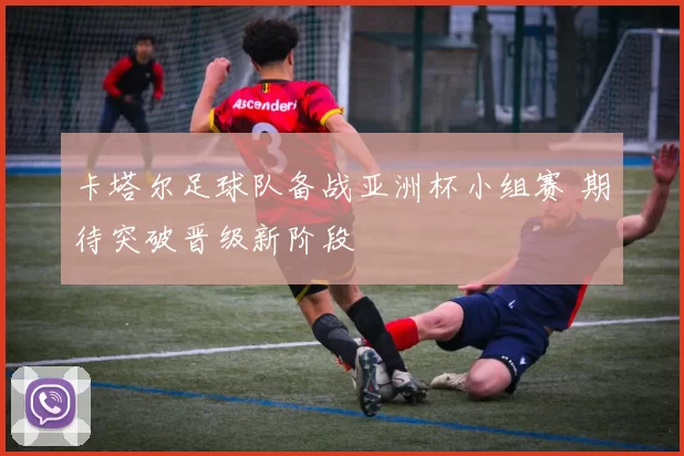 卡塔尔足球队备战亚洲杯小组赛 期待突破晋级新阶段