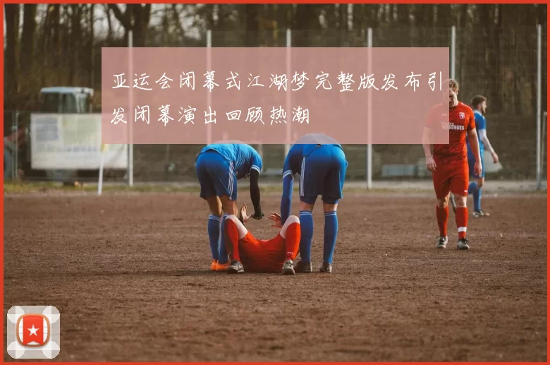 亚运会闭幕式江湖梦完整版发布引发闭幕演出回顾热潮