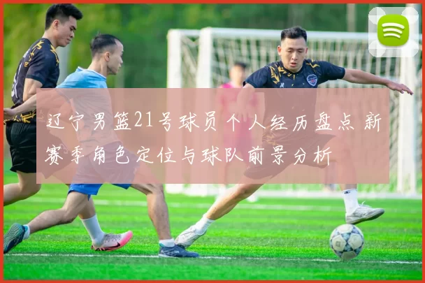 辽宁男篮21号球员个人经历盘点 新赛季角色定位与球队前景分析