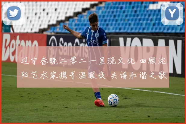 辽宁春晚二零二一呈现文化 回顾沈阳艺术家携手温暖夜 共谱和谐之歌