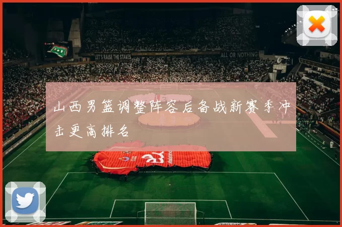 山西男篮调整阵容后备战新赛季冲击更高排名