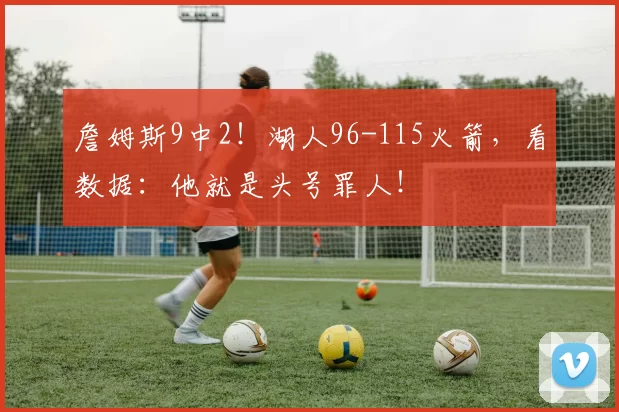 詹姆斯9中2！湖人96-115火箭，看数据：他就是头号罪人！