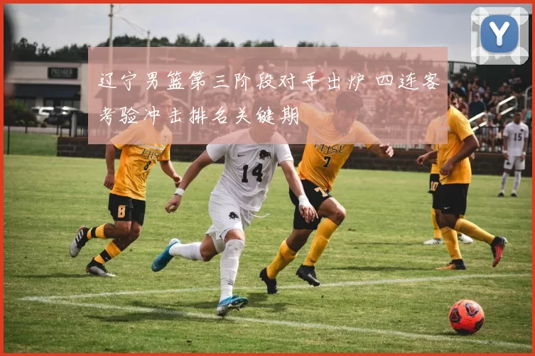 辽宁男篮第三阶段对手出炉 四连客考验冲击排名关键期