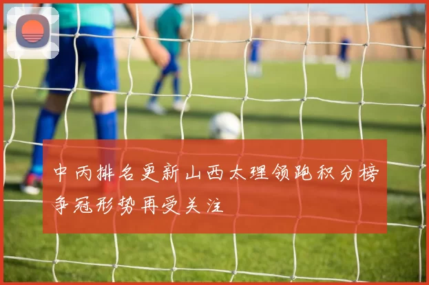 中丙排名更新山西太理领跑积分榜争冠形势再受关注