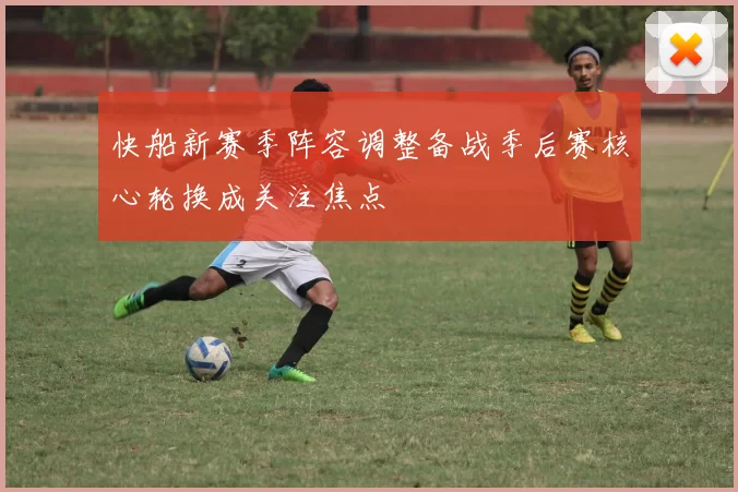 快船新赛季阵容调整备战季后赛核心轮换成关注焦点