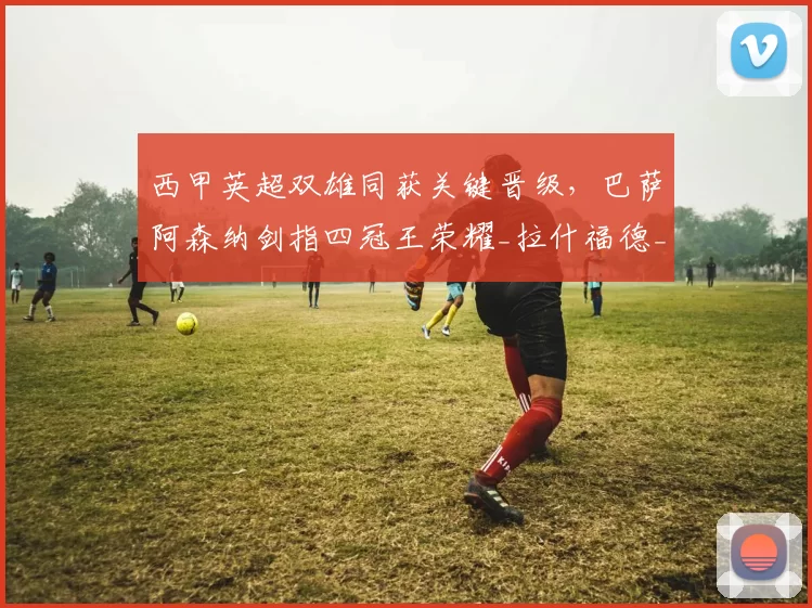 西甲英超双雄同获关键晋级，巴萨阿森纳剑指四冠王荣耀_拉什福德_阿尔瓦塞特_欧冠