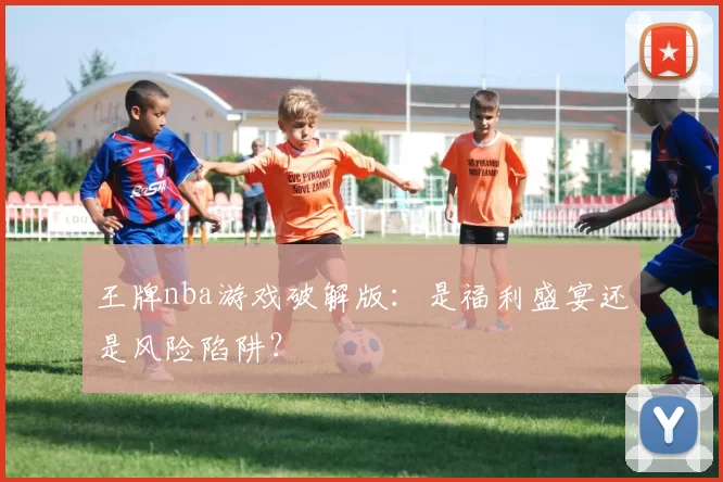 王牌nba游戏破解版:是福利盛宴还是风险陷阱?