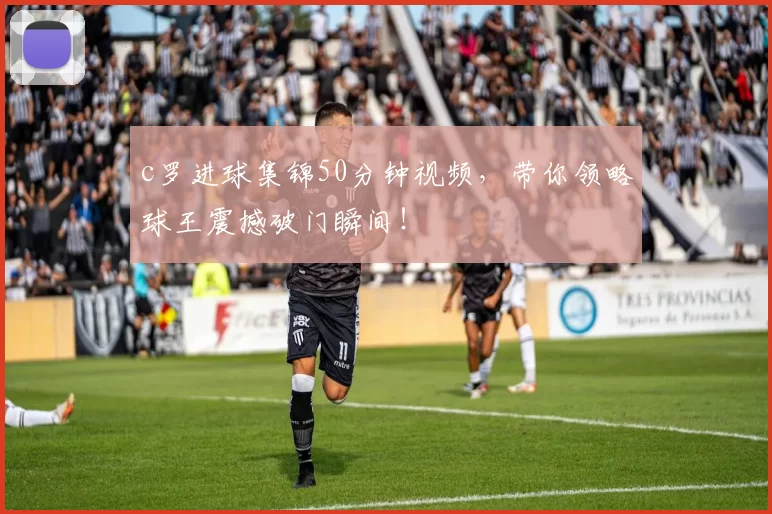 c罗进球集锦50分钟视频,带你领略球王震撼破门瞬间!