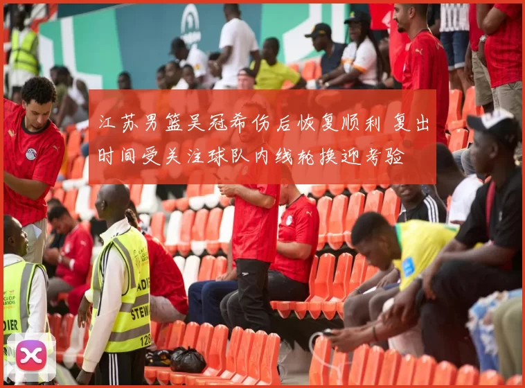 江苏男篮吴冠希伤后恢复顺利 复出时间受关注球队内线轮换迎考验