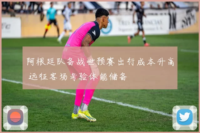 阿根廷队备战世预赛出行成本升高 远征客场考验体能储备