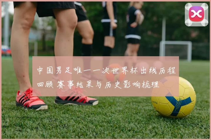 中国男足唯一一次世界杯出线历程回顾 赛事结果与历史影响梳理