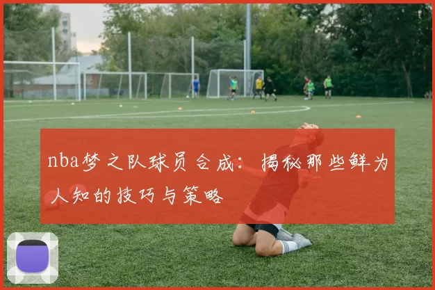 nba梦之队球员合成:揭秘那些鲜为人知的技巧与策略