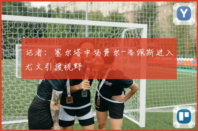 记者：塞尔塔中场费尔-洛佩斯进入尤文引援视野