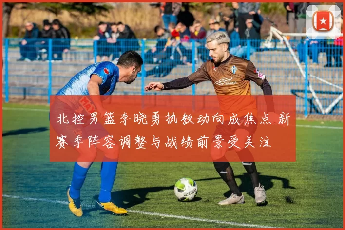 北控男篮李晓勇执教动向成焦点 新赛季阵容调整与战绩前景受关注