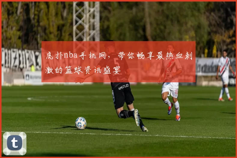 虎扑nba手机网，带你畅享最热血刺激的篮球资讯盛宴
