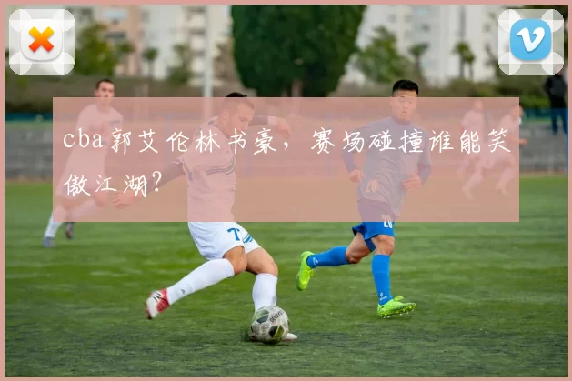 cba郭艾伦林书豪，赛场碰撞谁能笑傲江湖？