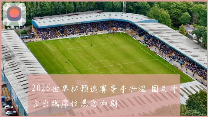 2026世界杯预选赛争夺升温 国足冲击出线席位悬念加剧