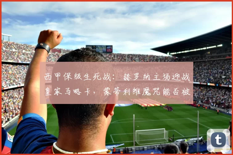 西甲保级生死战：赫罗纳主场迎战皇家马略卡，蒙蒂利维魔咒能否被打破？_吉罗纳_比赛_战术