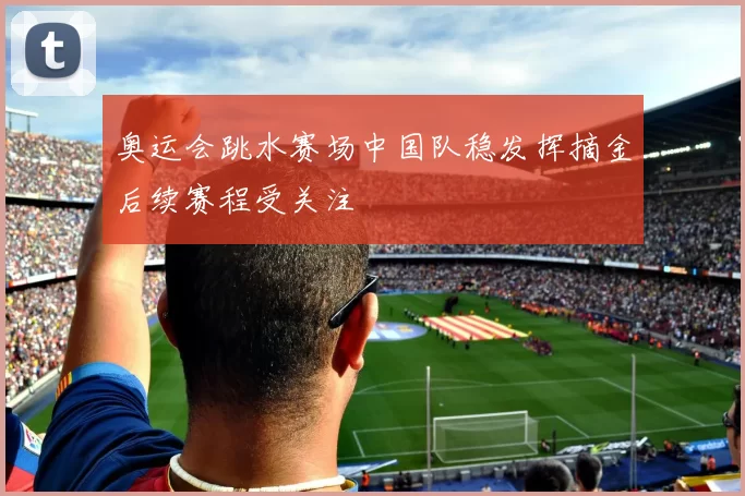 奥运会跳水赛场中国队稳发挥摘金后续赛程受关注