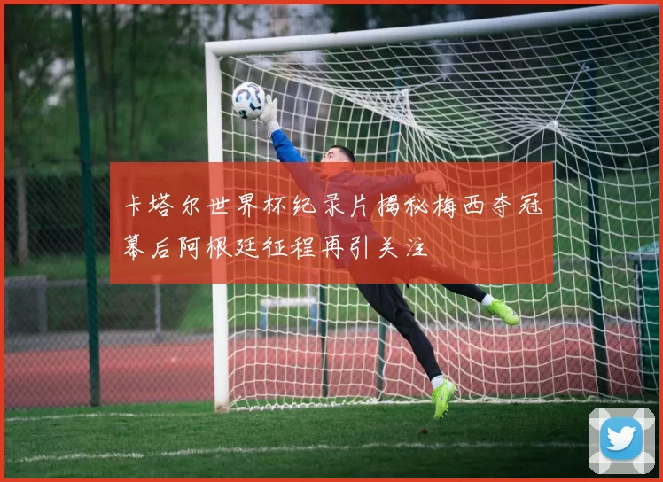 卡塔尔世界杯纪录片揭秘梅西夺冠幕后阿根廷征程再引关注