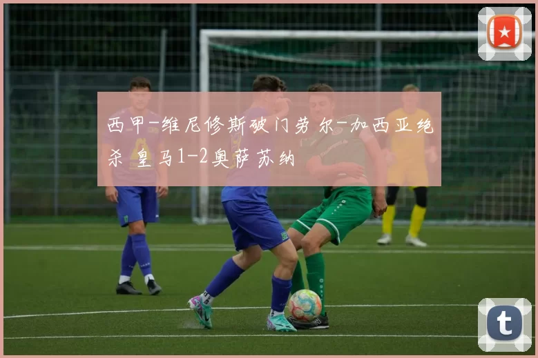 西甲-维尼修斯破门劳尔-加西亚绝杀 皇马1-2奥萨苏纳