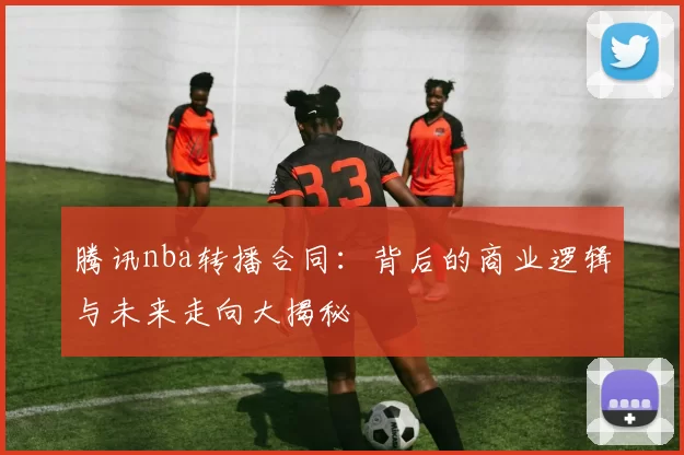 腾讯nba转播合同：背后的商业逻辑与未来走向大揭秘