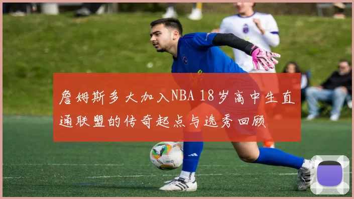 詹姆斯多大加入NBA 18岁高中生直通联盟的传奇起点与选秀回顾