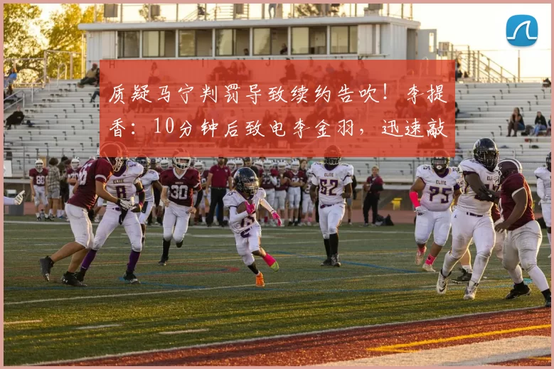 质疑马宁判罚导致续约告吹！李提香：10分钟后致电李金羽，迅速敲定新合同_浙江队_辽宁_谈判