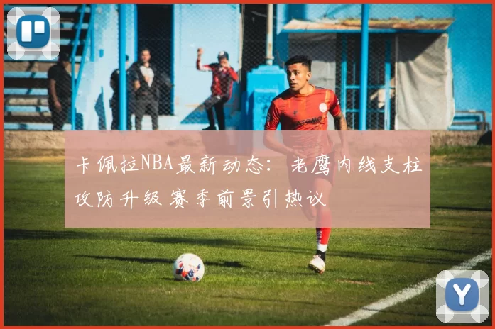 卡佩拉NBA最新动态：老鹰内线支柱攻防升级 赛季前景引热议