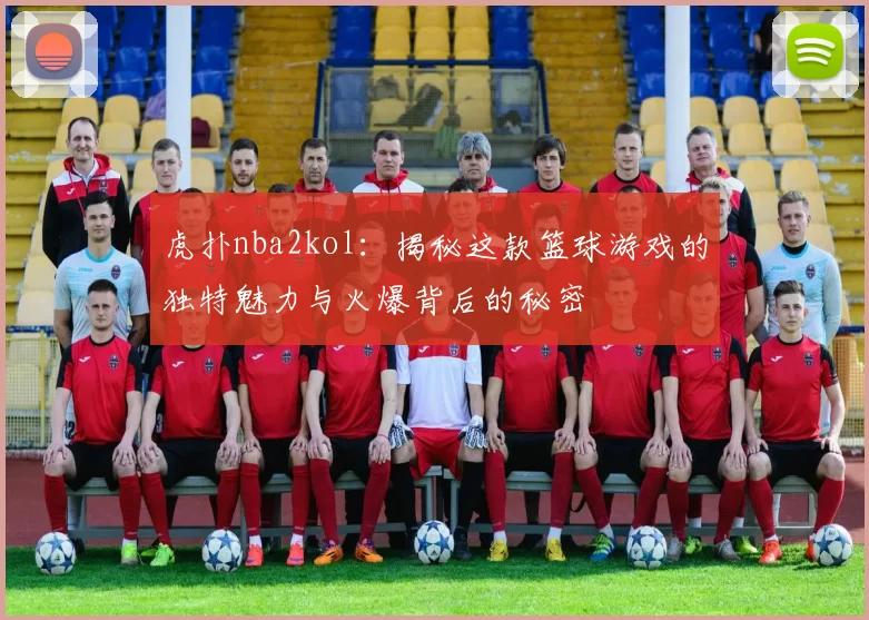 虎扑nba2kol：揭秘这款篮球游戏的独特魅力与火爆背后的秘密