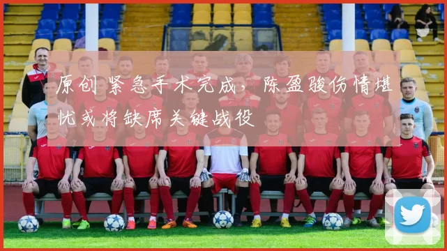 原创 紧急手术完成,陈盈骏伤情堪忧或将缺席关键战役