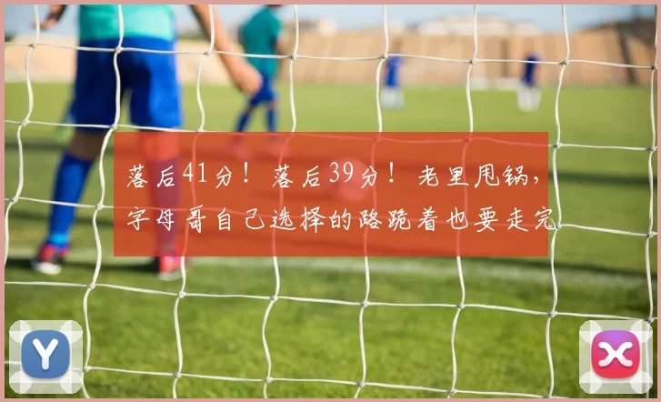 落后41分!落后39分!老里甩锅,字母哥自己选择的路跪着也要走完