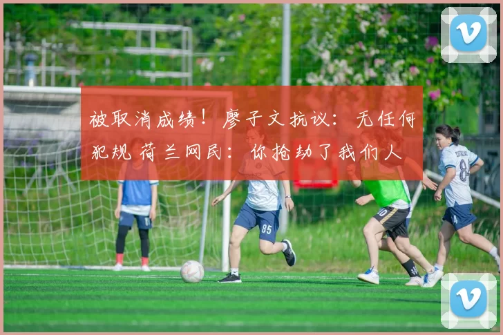 被取消成绩！廖子文抗议：无任何犯规 荷兰网民：你抢劫了我们人