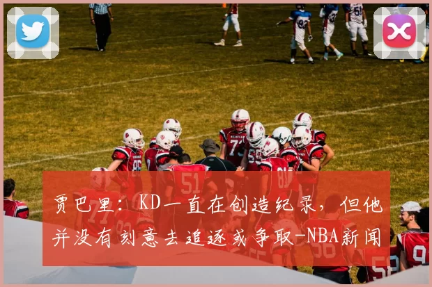 贾巴里：KD一直在创造纪录，但他并没有刻意去追逐或争取-NBA新闻