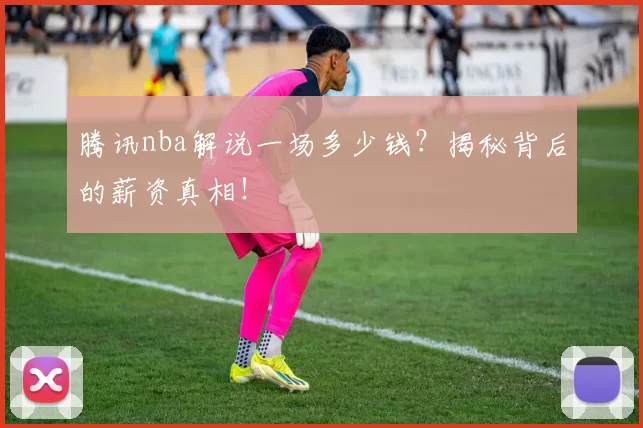 腾讯nba解说一场多少钱？揭秘背后的薪资真相！
